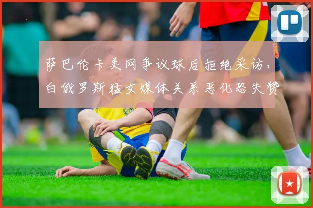 萨巴伦卡美网争议球后拒绝采访，白俄罗斯猛女媒体关系恶化恐失赞助