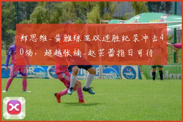 郑思维_黄雅琼混双连胜纪录冲击40场，超越张楠_赵芸蕾指日可待