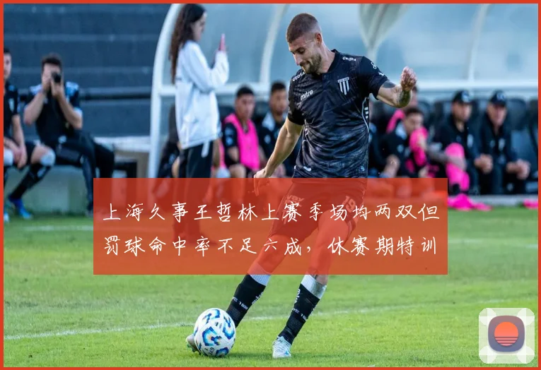 上海久事王哲林上赛季场均两双但罚球命中率不足六成，休赛期特训效果待检验