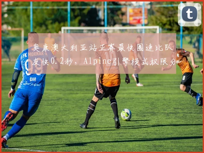 奥康澳大利亚站正赛最快圈速比队友快0.2秒，Alpine引擎模式权限分配是否公平？
