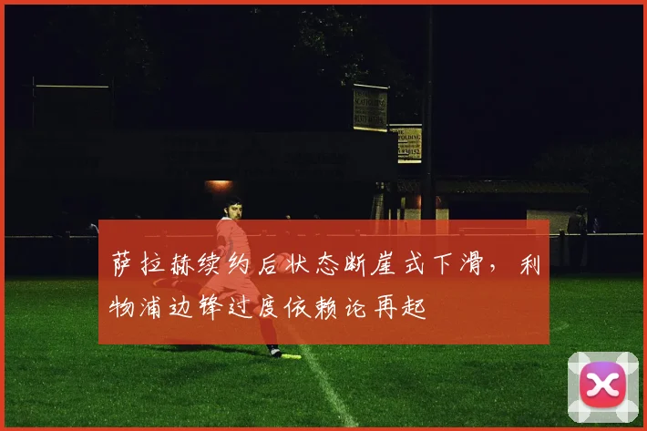 萨拉赫续约后状态断崖式下滑,利物浦边锋过度依赖论再起