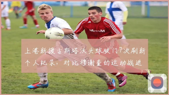 上港新援古斯塔沃头球破门7次刷新个人纪录,对比穆谢奎的运动战进球12个更具多样性